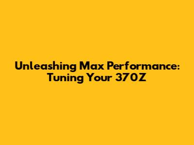 Unleashing Max Performance: Tuning Your 370Z